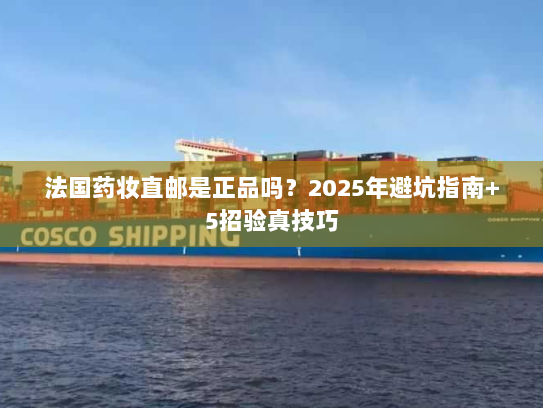 法国药妆直邮是正品吗?2025年避坑指南+5招验真技巧 法国药妆直邮是正品吗?2025年避坑指南+5招验真技巧
