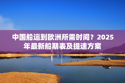 中国船运到欧洲所需时间？2025年最新船期表及提速方案