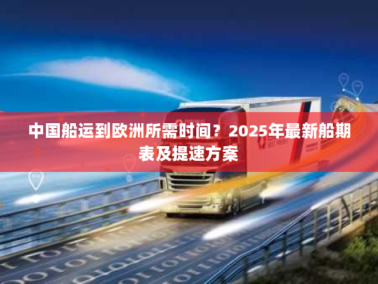 中国船运到欧洲所需时间？2025年最新船期表及提速方案