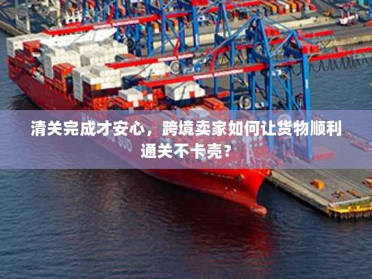 清关完成才安心,跨境卖家如何让货物顺利通关不卡壳? 清关完成才安心,跨境卖家如何让货物顺利通关不卡壳?