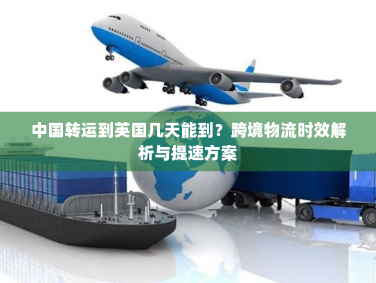 中国转运到英国几天能到?跨境物流时效解析与提速方案 中国转运到英国几天能到?跨境物流时效解析与提速方案