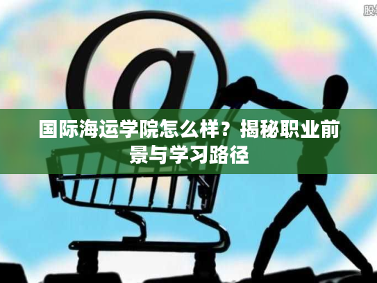 国际海运学院怎么样？揭秘职业前景与学习路径