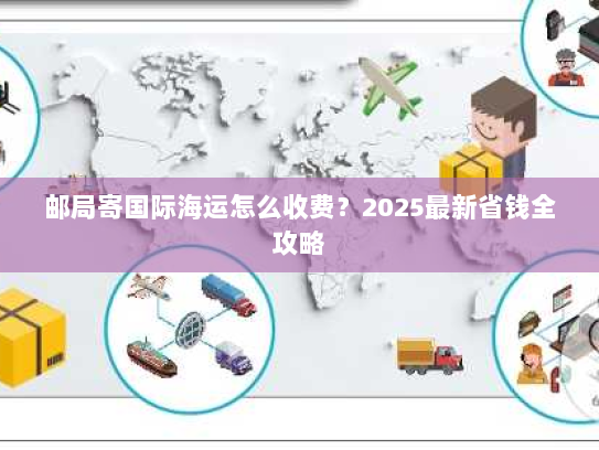 邮局寄国际海运怎么收费?2025最新省钱全攻略 邮局寄国际海运怎么收费?2025最新省钱全攻略
