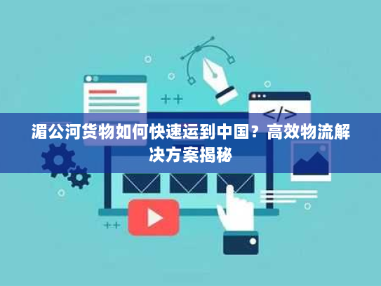湄公河货物如何快速运到中国?高效物流解决方案揭秘 湄公河货物如何快速运到中国?高效物流解决方案揭秘