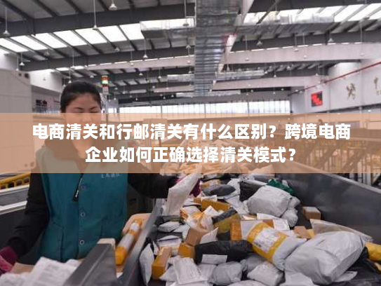 电商清关和行邮清关有什么区别?跨境电商企业如何正确选择清关模式? 电商清关和行邮清关有什么区别?跨境电商企业如何正确选择清关模式?
