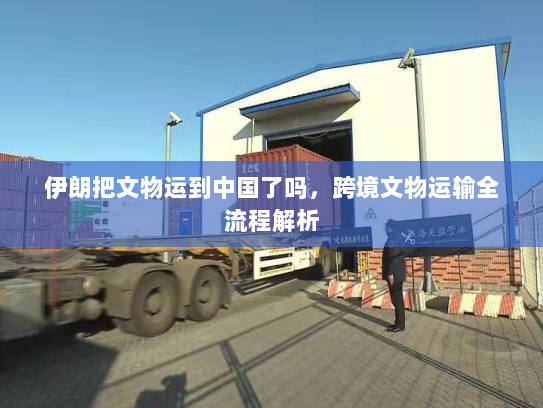伊朗把文物运到中国了吗,跨境文物运输全流程解析 伊朗把文物运到中国了吗,跨境文物运输全流程解析