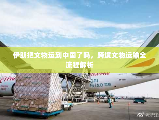 伊朗把文物运到中国了吗,跨境文物运输全流程解析 伊朗把文物运到中国了吗,跨境文物运输全流程解析