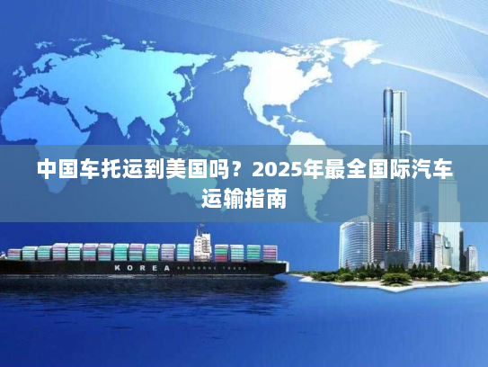 中国车托运到美国吗?2025年最全国际汽车运输指南 中国车托运到美国吗?2025年最全国际汽车运输指南