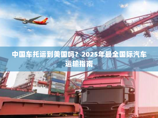 中国车托运到美国吗?2025年最全国际汽车运输指南 中国车托运到美国吗?2025年最全国际汽车运输指南