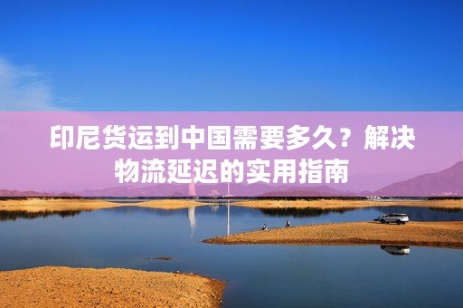 印尼货运到中国需要多久？解决物流延迟的实用指南