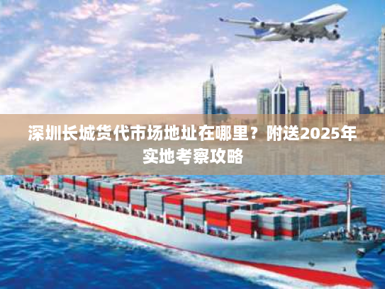 深圳长城货代市场地址在哪里?附送2025年实地考察攻略 深圳长城货代市场地址在哪里?附送2025年实地考察攻略