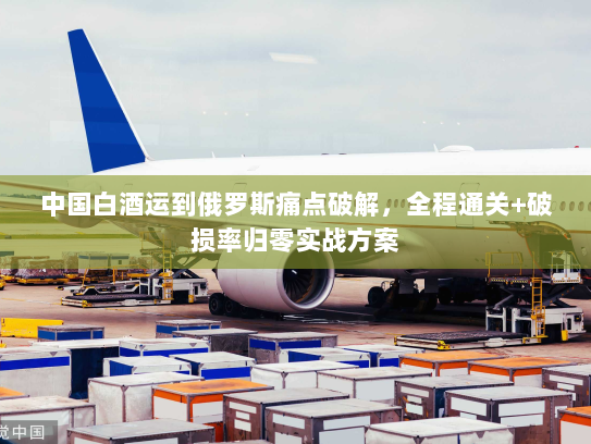 中国白酒运到俄罗斯痛点破解,全程通关+破损率归零实战方案 中国白酒运到俄罗斯痛点破解,全程通关+破损率归零实战方案