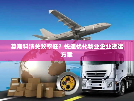 莫斯科清关效率低?快速优化物业企业货运方案 莫斯科清关效率低?快速优化物业企业货运方案