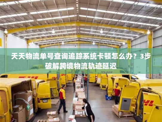 天天物流单号查询追踪系统卡顿怎么办？3步破解跨境物流轨迹延迟