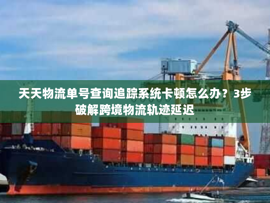 天天物流单号查询追踪系统卡顿怎么办？3步破解跨境物流轨迹延迟
