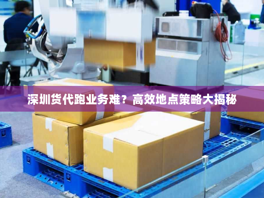 深圳货代跑业务难?高效地点策略大揭秘 深圳货代跑业务难?高效地点策略大揭秘