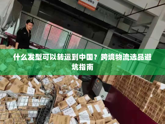 什么发型可以转运到中国？跨境物流选品避坑指南