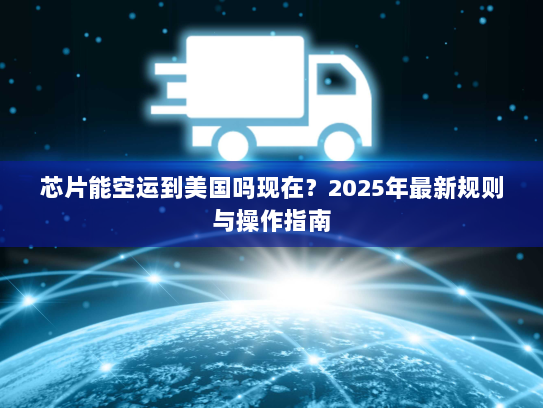 芯片能空运到美国吗现在?2025年最新规则与操作指南 芯片能空运到美国吗现在?2025年最新规则与操作指南