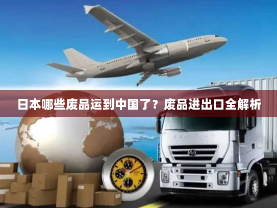 日本哪些废品运到中国了?废品进出口全解析 日本哪些废品运到中国了?废品进出口全解析