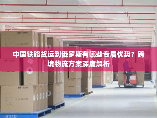 中国铁路货运到俄罗斯有哪些专属优势？跨境物流方案深度解析