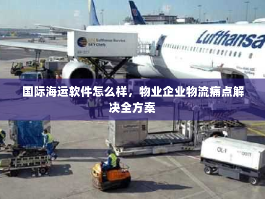 国际海运软件怎么样，物业企业物流痛点解决全方案
