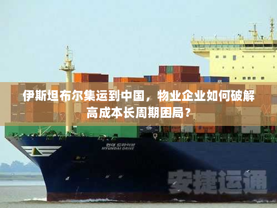 伊斯坦布尔集运到中国,物业企业如何破解高成本长周期困局? 伊斯坦布尔集运到中国,物业企业如何破解高成本长周期困局?