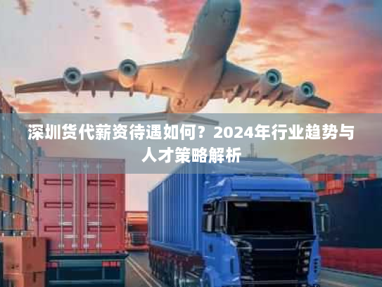 深圳货代薪资待遇如何?2024年行业趋势与人才策略解析 深圳货代薪资待遇如何?2024年行业趋势与人才策略解析