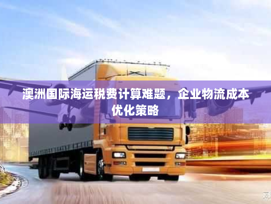 澳洲国际海运税费计算难题,企业物流成本优化策略 澳洲国际海运税费计算难题,企业物流成本优化策略