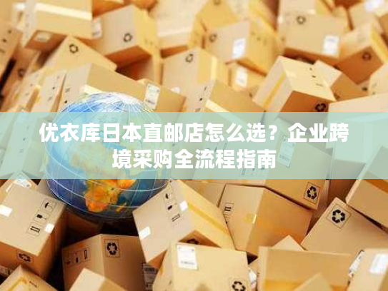 优衣库日本直邮店怎么选？企业跨境采购全流程指南
