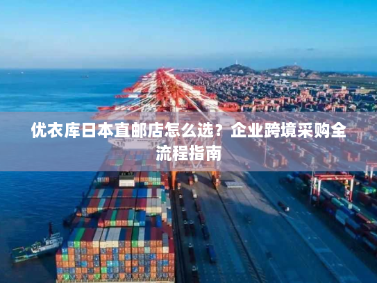 优衣库日本直邮店怎么选?企业跨境采购全流程指南 优衣库日本直邮店怎么选?企业跨境采购全流程指南