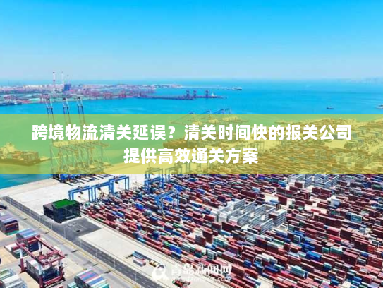 跨境物流清关延误？清关时间快的报关公司提供高效通关方案