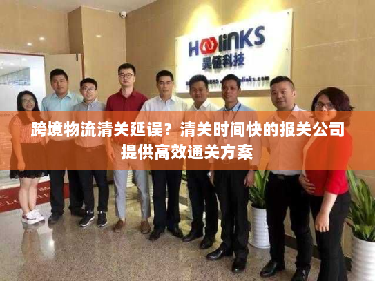 跨境物流清关延误？清关时间快的报关公司提供高效通关方案