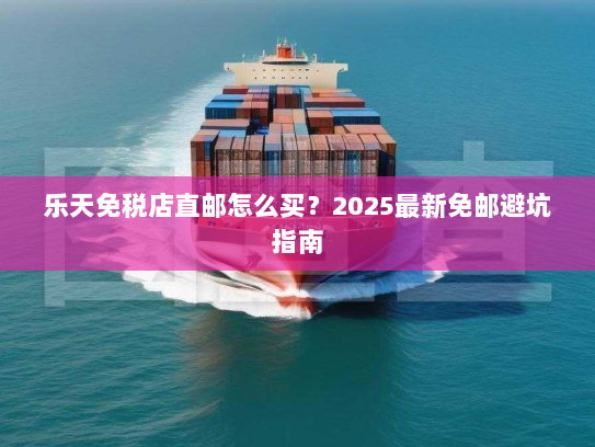 乐天免税店直邮怎么买?2025最新免邮避坑指南 乐天免税店直邮怎么买?2025最新免邮避坑指南