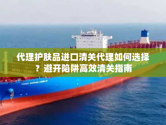代理护肤品进口清关代理如何选择?避开陷阱高效清关指南 代理护肤品进口清关代理如何选择?避开陷阱高效清关指南