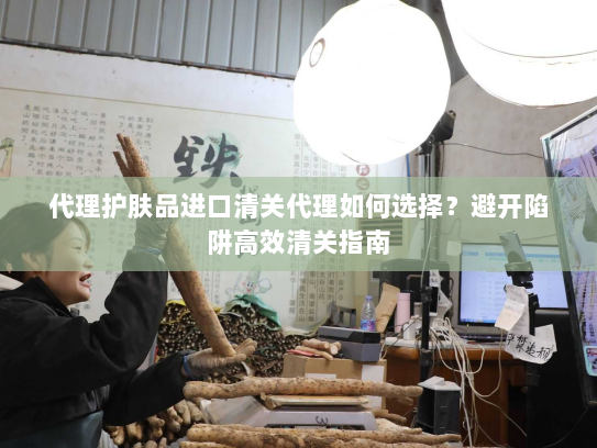 代理护肤品进口清关代理如何选择?避开陷阱高效清关指南 代理护肤品进口清关代理如何选择?避开陷阱高效清关指南