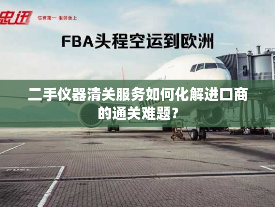 二手仪器清关服务如何化解进口商的通关难题？
