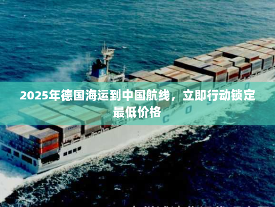 2025年德国海运到中国航线,立即行动锁定最低价格 2025年德国海运到中国航线,立即行动锁定最低价格