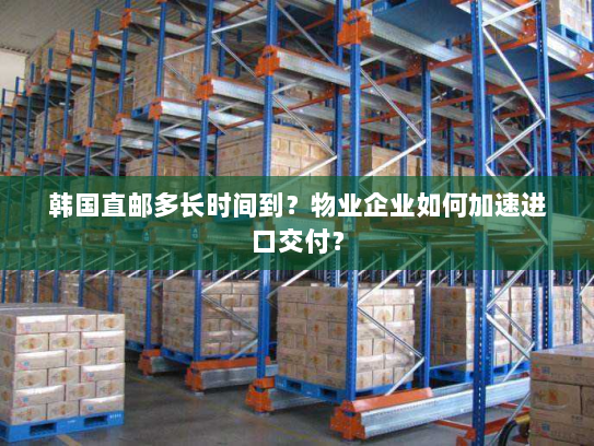 韩国直邮多长时间到?物业企业如何加速进口交付? 韩国直邮多长时间到?物业企业如何加速进口交付?