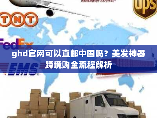 ghd官网可以直邮中国吗？美发神器跨境购全流程解析