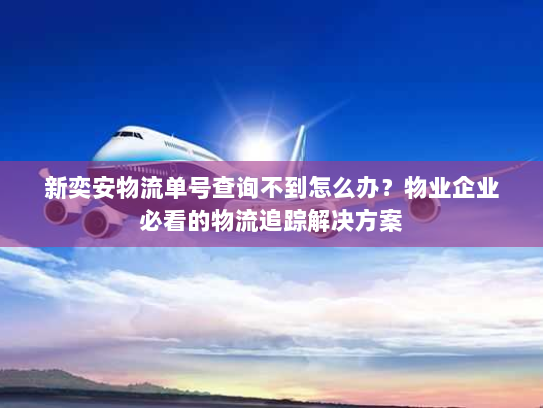 新奕安物流单号查询不到怎么办？物业企业必看的物流追踪解决方案