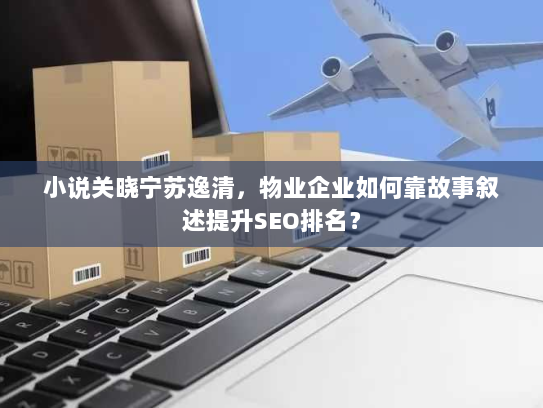 小说关晓宁苏逸清,物业企业如何靠故事叙述提升SEO排名? 小说关晓宁苏逸清,物业企业如何靠故事叙述提升SEO排名?