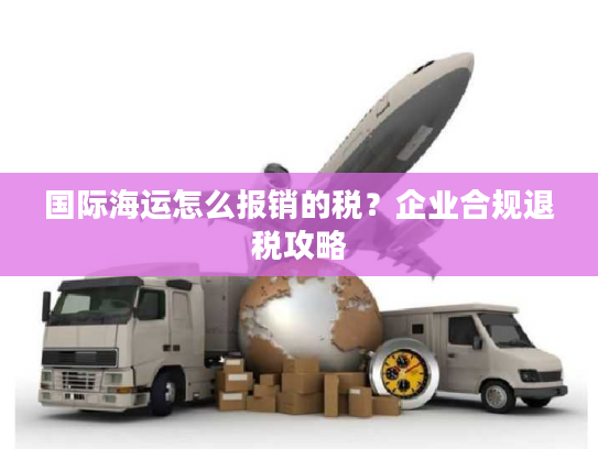 国际海运怎么报销的税？企业合规退税攻略