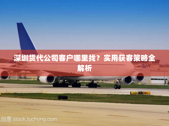 深圳货代公司客户哪里找?实用获客策略全解析 深圳货代公司客户哪里找?实用获客策略全解析
