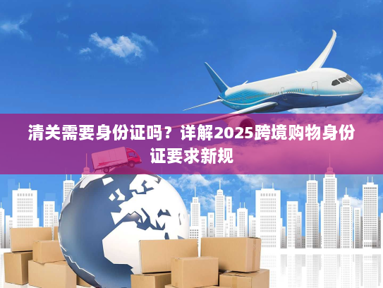 清关需要身份证吗?详解2025跨境购物身份证要求新规 清关需要身份证吗?详解2025跨境购物身份证要求新规