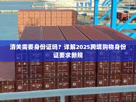 清关需要身份证吗?详解2025跨境购物身份证要求新规 清关需要身份证吗?详解2025跨境购物身份证要求新规
