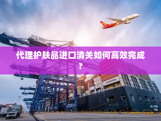 代理护肤品进口清关如何高效完成?