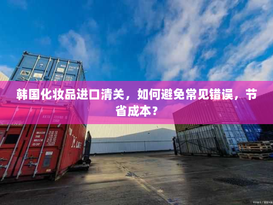 韩国化妆品进口清关,如何避免常见错误,节省成本? 韩国化妆品进口清关,如何避免常见错误,节省成本?