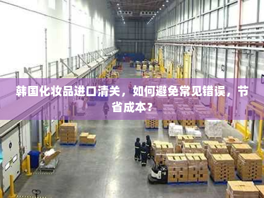 韩国化妆品进口清关,如何避免常见错误,节省成本? 韩国化妆品进口清关,如何避免常见错误,节省成本?