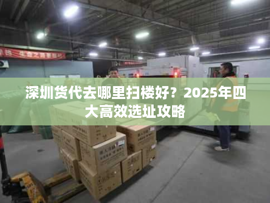 深圳货代去哪里扫楼好？2025年四大高效选址攻略