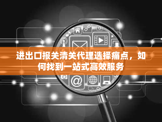 进出口报关清关代理选择痛点，如何找到一站式高效服务